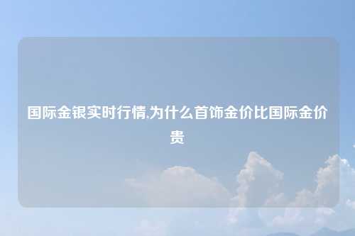 国际金银实时行情,为什么首饰金价比国际金价贵