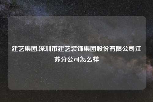 建艺集团,深圳市建艺装饰集团股份有限公司江苏分公司怎么样