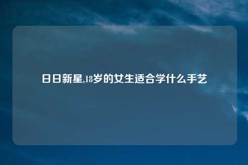 日日新星,18岁的女生适合学什么手艺