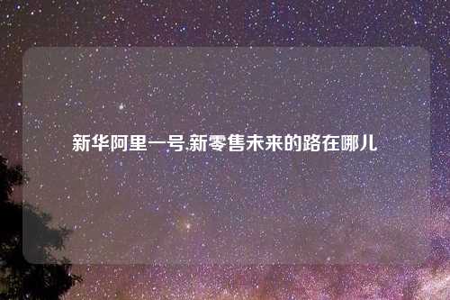新华阿里一号,新零售未来的路在哪儿