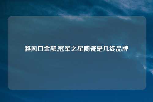 鑫风口金融,冠军之星陶瓷是几线品牌