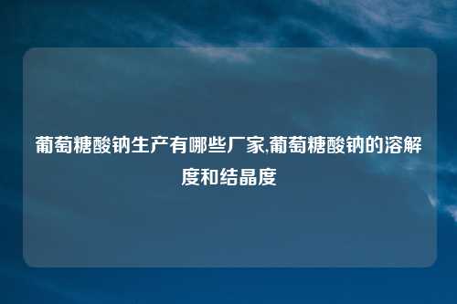 葡萄糖酸钠生产有哪些厂家,葡萄糖酸钠的溶解度和结晶度