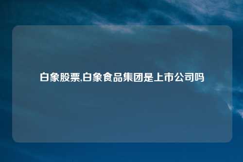 白象股票,白象食品集团是上市公司吗