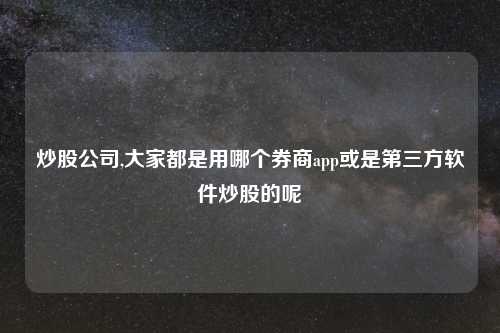 炒股公司,大家都是用哪个券商app或是第三方软件炒股的呢