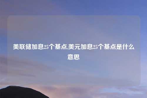 美联储加息25个基点,美元加息25个基点是什么意思