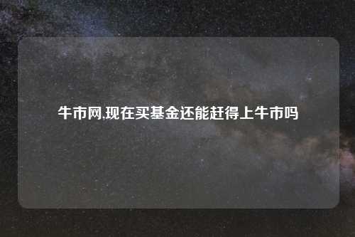 牛市网,现在买基金还能赶得上牛市吗