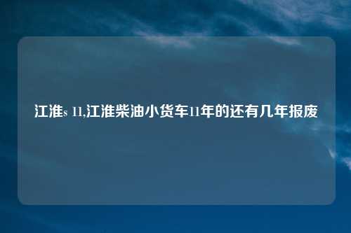 江淮s 11,江淮柴油小货车11年的还有几年报废