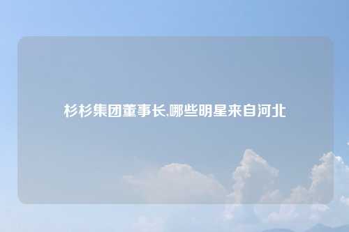 杉杉集团董事长,哪些明星来自河北