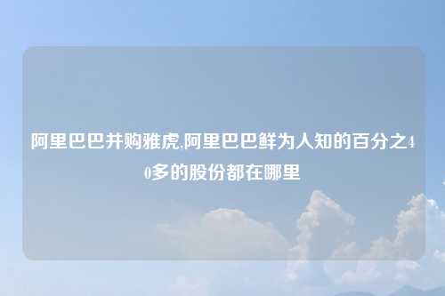 阿里巴巴并购雅虎,阿里巴巴鲜为人知的百分之40多的股份都在哪里