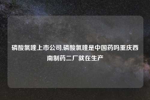 磷酸氯喹上市公司,磷酸氯喹是中国药吗重庆西南制药二厂就在生产