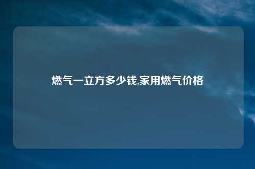 燃气一立方多少钱,家用燃气价格