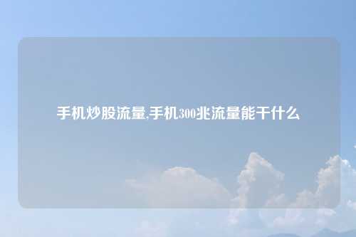 手机炒股流量,手机300兆流量能干什么