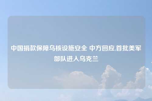 中国捐款保障乌核设施安全 中方回应,首批美军部队进入乌克兰