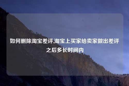 如何删除淘宝差评,淘宝上买家给卖家做出差评之后多长时间内