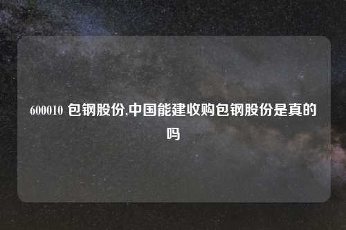 600010 包钢股份,中国能建收购包钢股份是真的吗