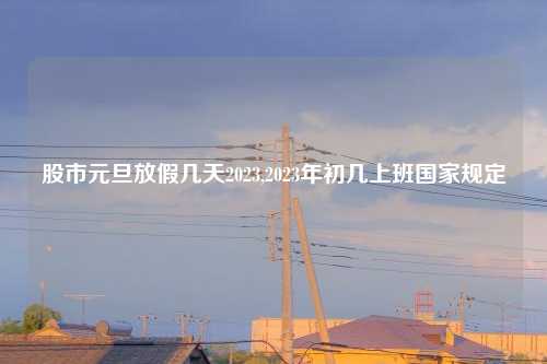 股市元旦放假几天2023,2023年初几上班国家规定