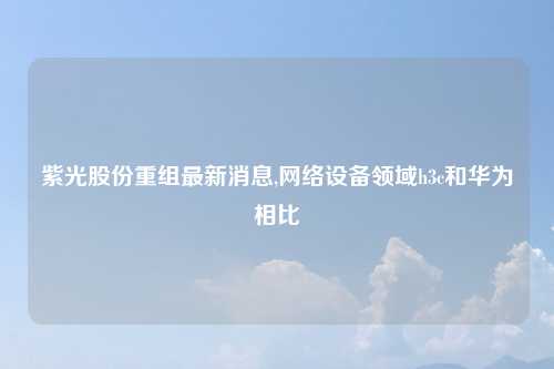 紫光股份重组最新消息,网络设备领域h3c和华为相比