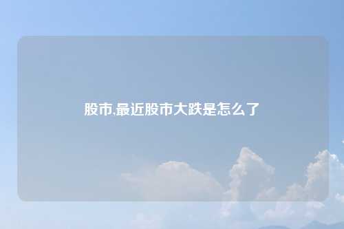股市,最近股市大跌是怎么了