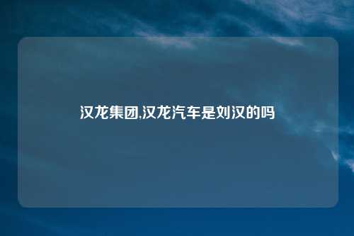 汉龙集团,汉龙汽车是刘汉的吗