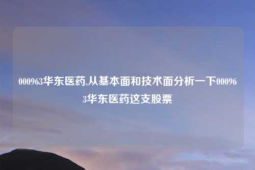 000963华东医药,从基本面和技术面分析一下000963华东医药这支股票