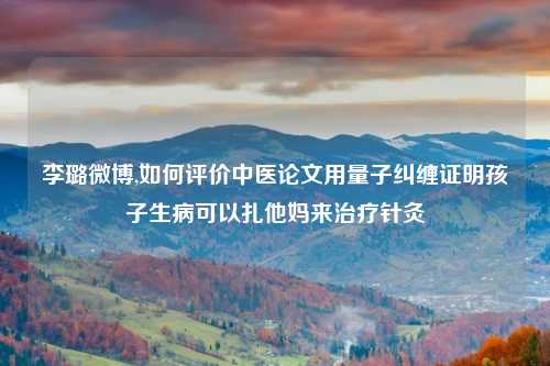 李璐微博,如何评价中医论文用量子纠缠证明孩子生病可以扎他妈来治疗针灸