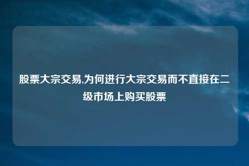 股票大宗交易,为何进行大宗交易而不直接在二级市场上购买股票