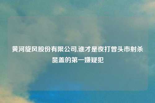 黄河旋风股份有限公司,谁才是夜打曾头市射杀晁盖的第一嫌疑犯