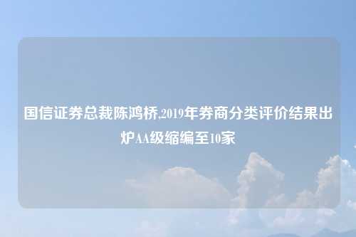 国信证券总裁陈鸿桥,2019年券商分类评价结果出炉AA级缩编至10家