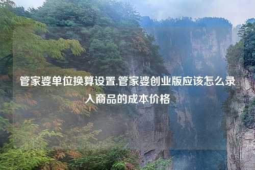 管家婆单位换算设置,管家婆创业版应该怎么录入商品的成本价格