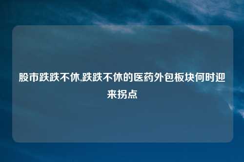 股市跌跌不休,跌跌不休的医药外包板块何时迎来拐点