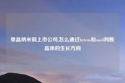 单晶纳米铜上市公司,怎么通过hrtem和saed判断晶体的生长方向