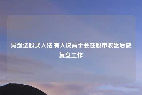 尾盘选股买入法,有人说高手会在股市收盘后做复盘工作