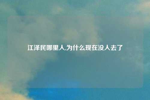 江泽民哪里人,为什么现在没人去了
