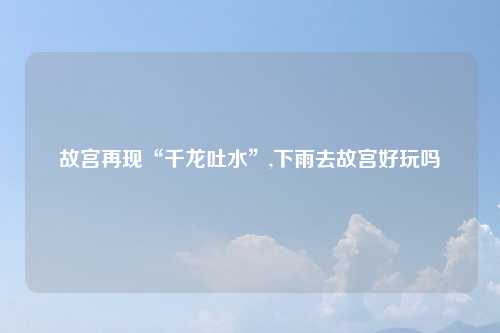 故宫再现“千龙吐水”,下雨去故宫好玩吗