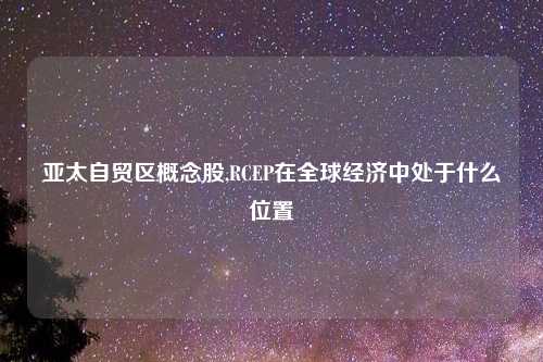 亚太自贸区概念股,RCEP在全球经济中处于什么位置