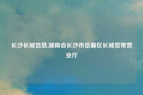 长沙长城信息,湖南省长沙市岳麓区长城宽带营业厅