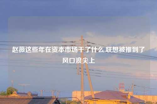 赵薇这些年在资本市场干了什么,联想被推到了风口浪尖上