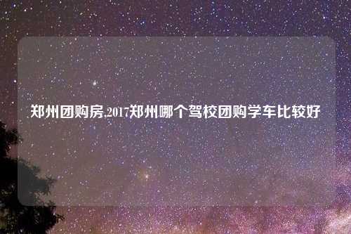 郑州团购房,2017郑州哪个驾校团购学车比较好