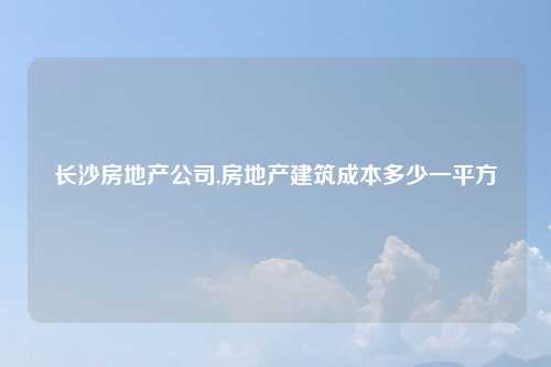 长沙房地产公司,房地产建筑成本多少一平方