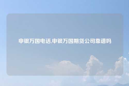 申银万国电话,申银万国期货公司靠谱吗