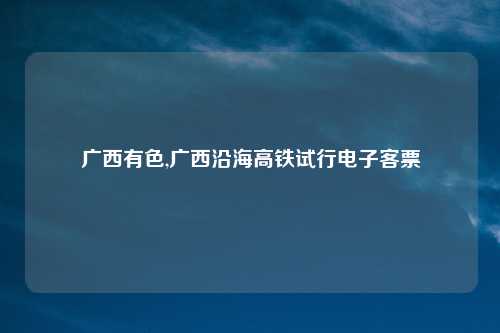 广西有色,广西沿海高铁试行电子客票
