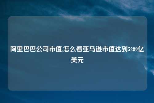 阿里巴巴公司市值,怎么看亚马逊市值达到5289亿美元