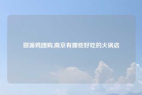 田源鸡团购,南京有哪些好吃的火锅店
