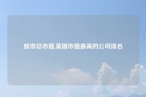 股市总市值,英国市值最高的公司排名