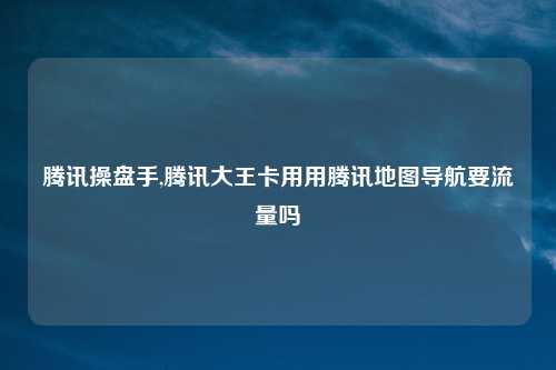 腾讯操盘手,腾讯大王卡用用腾讯地图导航要流量吗