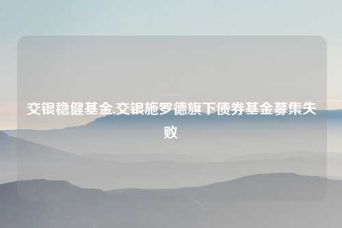 交银稳健基金,交银施罗德旗下债券基金募集失败