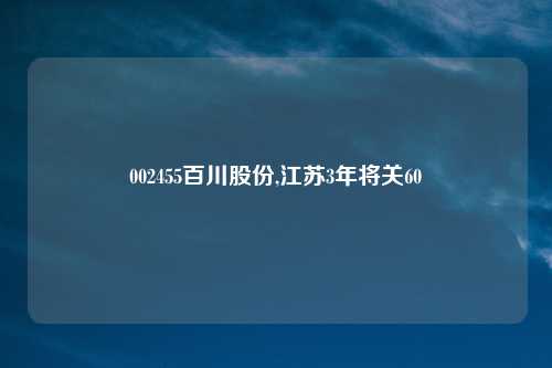 002455百川股份,江苏3年将关60