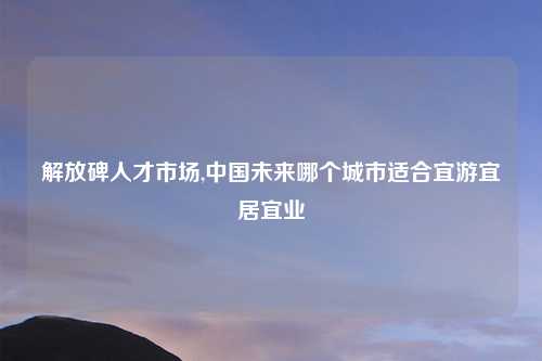 解放碑人才市场,中国未来哪个城市适合宜游宜居宜业