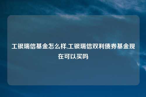 工银瑞信基金怎么样,工银瑞信双利债券基金现在可以买吗