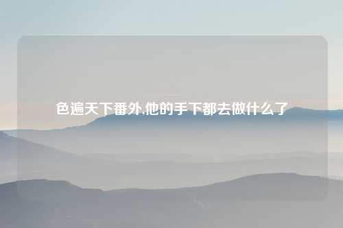 色遍天下番外,他的手下都去做什么了